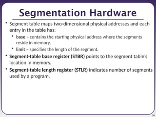 36
Segmentation Hardware
• Segment table maps two-dimensional physical addresses and each
entry in the table has:
 base – contains the starting physical address where the segments
reside in memory.
 limit – specifies the length of the segment.
• Segment-table base register (STBR) points to the segment table’s
location in memory.
• Segment-table length register (STLR) indicates number of segments
used by a program.
 