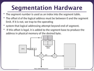 37
Segmentation Hardware
• The segment number is used as an index into the segment table.
• The offset d of the logical address must be between 0 and the segment
limit. If it is not, we trap to the operating
• system that logical addressing attempt beyond end of segment.
• If this offset is legal, it is added to the segment base to produce the
address in physical memory of the desired byte.
 