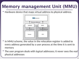 6
Memory management Unit (MMU)
• Hardware device that maps virtual address to physical address.
• In MMU scheme, the value in the relocation register is added to
every address generated by a user process at the time it is sent to
memory
• The user program deals with logical addresses; it never sees the real
physical addresses
 