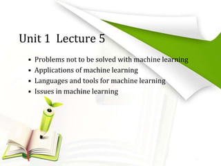 Unit 1 Lecture 5
• Problems not to be solved with machine learning
• Applications of machine learning
• Languages and tools for machine learning
• Issues in machine learning
 