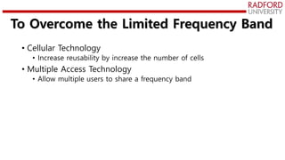 To Overcome the Limited Frequency Band
• Cellular Technology
• Increase reusability by increase the number of cells
• Multiple Access Technology
• Allow multiple users to share a frequency band
 