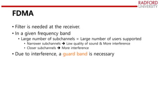 FDMA
• Filter is needed at the receiver.
• In a given frequency band
• Large number of subchannels = Large number of users supported
• Narrower subchannels  Low quality of sound & More interference
• Closer subchannels  More interference
• Due to interference, a guard band is necessary
 