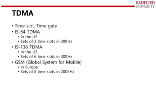 TDMA
• Time slot, Time gate
• IS-54 TDMA
• In the US
• Sets of 3 time slots in 30KHz
• IS-136 TDMA
• In the US
• Sets of 6 time slots in 30KHz
• GSM (Global System for Mobile)
• In Europe
• Sets of 8 time slots in 200KHz
 