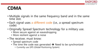 CDMA
• Multiple signals in the same frequency band and in the same
time slot.
• Each signal uses a different code (i.e., a spread spectrum
code)
• Originally Spread Spectrum technology for a military use.
• More secure against an eavesdropping
• More resilient against a noise
• The receiver, must know:
• Spread spectrum code
• The time the code was generated  Need to be synchronized
• Currently use GPS (Global Positioning System)
 