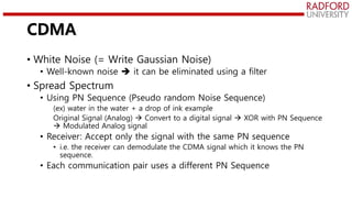 CDMA
• White Noise (= Write Gaussian Noise)
• Well-known noise  it can be eliminated using a filter
• Spread Spectrum
• Using PN Sequence (Pseudo random Noise Sequence)
(ex) water in the water + a drop of ink example
Original Signal (Analog)  Convert to a digital signal  XOR with PN Sequence
 Modulated Analog signal
• Receiver: Accept only the signal with the same PN sequence
• i.e. the receiver can demodulate the CDMA signal which it knows the PN
sequence.
• Each communication pair uses a different PN Sequence
 