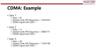 CDMA: Example
• User 1
• Data = 01
• Spread Code (PN Sequence) = 10101010
• CDMA Signal with XOR =
• User 2
• Data = 11
• Spread Code (PN Sequence) = 00001111
• CDMA Signal with XOR =
• User 3
• Data = 00
• Spread Code (PN Sequence) = 11001100
• CDMA Signal with XOR =
 