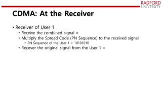 CDMA: At the Receiver
• Receiver of User 1
• Receive the combined signal =
• Multiply the Spread Code (PN Sequence) to the received signal
• PN Sequence of the User 1 = 10101010
• Recover the original signal from the User 1 =
 