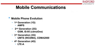 Mobile Communications
Mobile Phone Evolution
• 1st Generation (1G)
• AMPS
• 2nd Generation (2G)
• GSM, IS-95 (cdmaOne)
• 3rd Generation (3G)
• UMTS (WCDMA), CDMA2000
• 4th Generation (4G)
• LTE-A
 