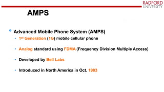 AMPS
Advanced Mobile Phone System (AMPS)
• 1st Generation (1G) mobile cellular phone
• Analog standard using FDMA (Frequency Division Multiple Access)
• Developed by Bell Labs
• Introduced in North America in Oct. 1983
 