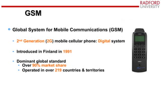 GSM
Global System for Mobile Communications (GSM)
• 2nd Generation (2G) mobile cellular phone: Digital system
• Introduced in Finland in 1991
• Dominant global standard
• Over 90% market share
• Operated in over 219 countries & territories
GSM
 