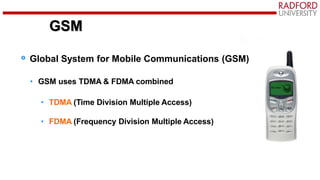 GSM
Global System for Mobile Communications (GSM)
• GSM uses TDMA & FDMA combined
• TDMA (Time Division Multiple Access)
• FDMA (Frequency Division Multiple Access)
GSM
 