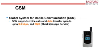 Global System for Mobile Communication (GSM)
• GSM supports voice calls and data transfer speeds
up to 9.6 kbps, and SMS (Short Message Service)
GSM
 
