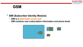 GSM
SIM (Subscriber Identity Module)
• SIM is a detachable smart card
• SIM contains user subscription information and phone book
GSM
 