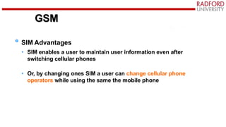 GSM
SIM Advantages
• SIM enables a user to maintain user information even after
switching cellular phones
• Or, by changing ones SIM a user can change cellular phone
operators while using the same the mobile phone
GSM
 