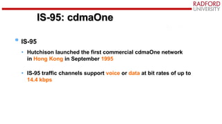 IS-95: cdmaOne
IS-95
• Hutchison launched the first commercial cdmaOne network
in Hong Kong in September 1995
• IS-95 traffic channels support voice or data at bit rates of up to
14.4 kbps
 