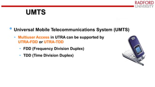 UMTS
Universal Mobile Telecommunications System (UMTS)
• Multiuser Access in UTRA can be supported by
UTRA-FDD or UTRA-TDD
• FDD (Frequency Division Duplex)
• TDD (Time Division Duplex)
 