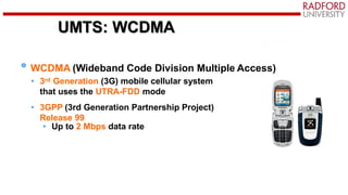 UMTS: WCDMA
WCDMA (Wideband Code Division Multiple Access)
• 3rd Generation (3G) mobile cellular system
that uses the UTRA-FDD mode
• 3GPP (3rd Generation Partnership Project)
Release 99
• Up to 2 Mbps data rate
 