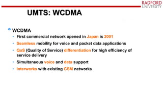UMTS: WCDMA
WCDMA
• First commercial network opened in Japan is 2001
• Seamless mobility for voice and packet data applications
• QoS (Quality of Service) differentiation for high efficiency of
service delivery
• Simultaneous voice and data support
• Interworks with existing GSM networks
 