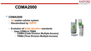 CDMA2000
CDMA2000
• 3G mobile cellular system
• Standardized by 3GPP2
• Evolution of IS-95 cdmaOne standards
• Uses CDMA & TDMA
• CDMA (Code Division Multiple Access)
• TDMA (Time Division Multiple Access)
 