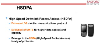 HSDPA
High-Speed Downlink Packet Access (HSDPA)
• Enhanced 3G mobile communications protocol
• Evolution of UMTS for higher data speeds and
capacity
• Belongs to the HSPA (High-Speed Packet Access)
family of protocols
 