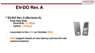 EV-DO Rev. A
EV-DO Rev. A (Revision A)
• Peak Data Rate
• Downlink: 3.1 Mbps
• Uplink: 1.8 Mbps
• Launched in the USA on October 2006
• VoIP support based on low latency and low bit rate
communications
 