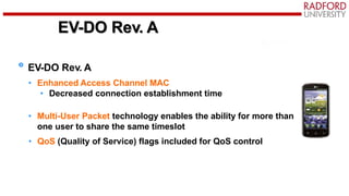 EV-DO Rev. A
EV-DO Rev. A
• Enhanced Access Channel MAC
• Decreased connection establishment time
• Multi-User Packet technology enables the ability for more than
one user to share the same timeslot
• QoS (Quality of Service) flags included for QoS control
 