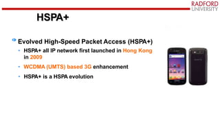 HSPA+
Evolved High-Speed Packet Access (HSPA+)
• HSPA+ all IP network first launched in Hong Kong
in 2009
• WCDMA (UMTS) based 3G enhancement
• HSPA+ is a HSPA evolution
 
