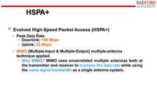 HSPA+
Evolved High-Speed Packet Access (HSPA+)
• Peak Data Rate
• Downlink: 168 Mbps
• Uplink: 22 Mbps
• MIMO (Multiple-Input & Multiple-Output) multiple-antenna
technique applied
• Why MIMO? MIMO uses uncorrelated multiple antennas both at
the transmitter and receiver to increase the data rate while using
the same signal bandwidth as a single antenna system.
 