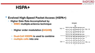 HSPA+
Evolved High-Speed Packet Access (HSPA+)
• Higher Date Rate Accomplished by
• MIMO multiple-antenna technique
• Higher order modulation (64QAM)
• Dual-Cell HSDPA is used to combine
• multiple cells into one
 