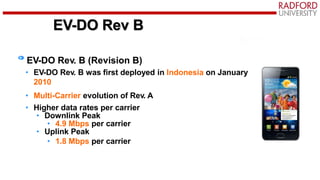 EV-DO Rev B
EV-DO Rev. B (Revision B)
• EV-DO Rev. B was first deployed in Indonesia on January
2010
• Multi-Carrier evolution of Rev. A
• Higher data rates per carrier
• Downlink Peak
• 4.9 Mbps per carrier
• Uplink Peak
• 1.8 Mbps per carrier
 