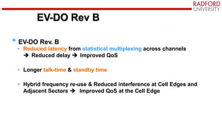 EV-DO Rev B
EV-DO Rev. B
• Reduced latency from statistical multiplexing across channels
 Reduced delay  Improved QoS
• Longer talk-time & standby time
• Hybrid frequency re-use & Reduced interference at Cell Edges and
Adjacent Sectors  Improved QoS at the Cell Edge
 