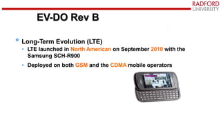 LTE
Long-Term Evolution (LTE)
• LTE launched in North American on September 2010 with the
Samsung SCH-R900
• Deployed on both GSM and the CDMA mobile operators
EV-DO Rev B
 