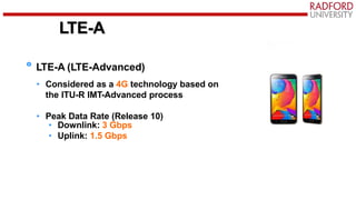 LTE-A
LTE-A (LTE-Advanced)
• Considered as a 4G technology based on
the ITU-R IMT-Advanced process
• Peak Data Rate (Release 10)
• Downlink: 3 Gbps
• Uplink: 1.5 Gbps
 