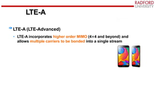 LTE-A
LTE-A (LTE-Advanced)
• LTE-A incorporates higher order MIMO (4×4 and beyond) and
allows multiple carriers to be bonded into a single stream
 