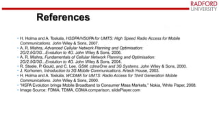 • H. Holma and A. T
oskala, HSDPA/HSUPA for UMTS: High Speed Radio Access for Mobile
Communications. John Wiley & Sons, 2007.
• A. R. Mishra, Advanced Cellular Network Planning and Optimisation:
2G/2.5G/3G...Evolution to 4G. John Wiley & Sons, 2006.
• A. R. Mishra, Fundamentals of Cellular Network Planning and Optimisation:
2G/2.5G/3G...Evolution to 4G. John Wiley & Sons, 2004.
• R. Steele, P
. Gould, and C. Lee, GSM, cdmaOne and 3G Systems. John Wiley & Sons, 2000.
• J. Korhonen, Introduction to 3G Mobile Communications. Artech House, 2003.
• H. Holma and A. T
oskala, WCDMA for UMTS: Radio Access for Third Generation Mobile
Communications. John Wiley & Sons, 2000.
• “HSPA Evolution brings Mobile Broadband to Consumer Mass Markets,” Nokia, White Paper, 2008.
• Image Source: FDMA, TDMA, CDMA comparison, slidePlayer.com
References
 