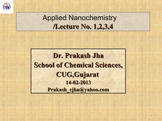 Applied Nanochemistry
/Lecture No. 1,2,3,4/Lecture No. 1,2,3,4
Dr. Prakash JhaDr. Prakash Jha
School of Chemical Sciences,School of Chemical Sciences,
CUG,GujaratCUG,Gujarat
14-02-201314-02-2013
Prakash_cjha@yahoo.comPrakash_cjha@yahoo.com
1
 