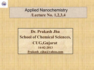 Applied Nanochemistry
/Lecture No. 1,2,3,4
Dr. Prakash Jha
School of Chemical Sciences,
CUG,Gujarat
14-02-2013
Prakash_cjha@yahoo.com
1
 
