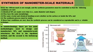 Below the 100-nm mark is not enough, and the synthesis parameters must be controlled so that the following
conditions are met:
(1)Identical NPs are made every time (i.e., same diameter and shape);
(2)They have the same morphology;
(3)The same crystal and chemical bonding occurs whether on the surface or inside the NPs; and
(4) The synthesis process must be stable.
If these four conditions are met, then the synthetic process can be considered as reproducible and is a reliable
technique.
SYNTHESIS OF NANOMETER-SCALE MATERIALS
In nanotechnology, there are two main
methodologies used to design and
manufacture NPs and nanometer-scale
structures; the first is the top-down
method, and the second is the bottom-up
method.
 