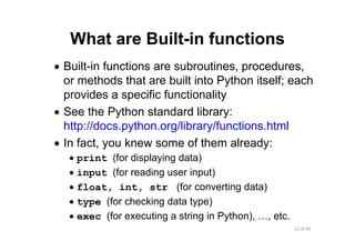 12 of 45Module 5 : Numbers and Built‐in Functions
What are Built-in functions
• Built-in functions are subroutines, procedures,
or methods that are built into Python itself; each
provides a specific functionality
• See the Python standard library:
http://docs.python.org/library/functions.html
• In fact, you knew some of them already:
• print (for displaying data)
• input (for reading user input)
• float, int, str (for converting data)
• type (for checking data type)
• exec (for executing a string in Python), …, etc.
 