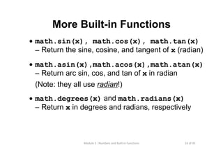 16 of 45Module 5 : Numbers and Built‐in Functions
More Built-in Functions
• math.sin(x), math.cos(x), math.tan(x)
– Return the sine, cosine, and tangent of x (radian)
• math.asin(x),math.acos(x),math.atan(x)
– Return arc sin, cos, and tan of x in radian
(Note: they all use radian!)
• math.degrees(x) and math.radians(x)
– Return x in degrees and radians, respectively
 