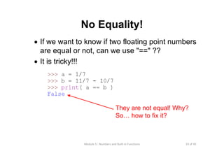 19 of 45Module 5 : Numbers and Built‐in Functions
No Equality!
• If we want to know if two floating point numbers
are equal or not, can we use "==" ??
• It is tricky!!!
They are not equal! Why?
So… how to fix it?
 