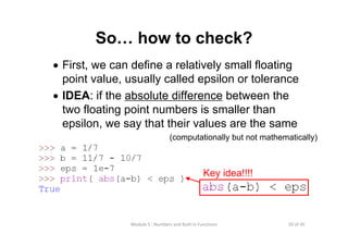 20 of 45Module 5 : Numbers and Built‐in Functions
So… how to check?
• First, we can define a relatively small floating
point value, usually called epsilon or tolerance
• IDEA: if the absolute difference between the
two floating point numbers is smaller than
epsilon, we say that their values are the same
Key idea!!!!
(computationally but not mathematically)
 