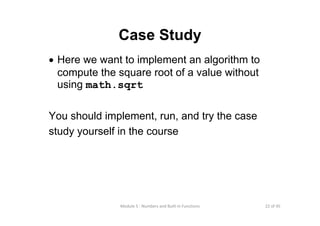 22 of 45Module 5 : Numbers and Built‐in Functions
Case Study
• Here we want to implement an algorithm to
compute the square root of a value without
using math.sqrt
You should implement, run, and try the case
study yourself in the course
 
