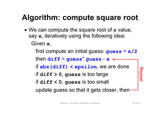 23 of 45Module 5 : Numbers and Built‐in Functions
Algorithm: compute square root
• We can compute the square root of a value,
say x, iteratively using the following idea:
Given x,
first compute an initial guess: guess = x/2
then diff = guess* guess - x
if abs(diff) < epsilon, we are done
if diff > 0, guess is too large
if diff < 0, guess is too small
update guess so that it gets closer, then
Repeat
 