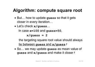 24 of 45Module 5 : Numbers and Built‐in Functions
Algorithm: compute square root
• But… how to update guess so that it gets
closer in every iteration…
• Let’s check x/guess…
In case x=100 and guess=50,
x/guess = 2
the targeting square root value should always
lie between guess and x/guess!
• So… we may update guess as mean value of
guess and x/guess and make it closer!
 