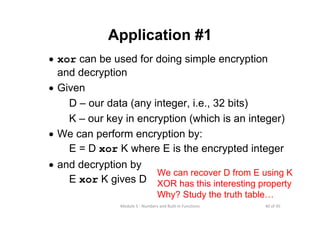40 of 45Module 5 : Numbers and Built‐in Functions
Application #1
• xor can be used for doing simple encryption
and decryption
• Given
D – our data (any integer, i.e., 32 bits)
K – our key in encryption (which is an integer)
• We can perform encryption by:
E = D xor K where E is the encrypted integer
• and decryption by
E xor K gives D
We can recover D from E using K
XOR has this interesting property
Why? Study the truth table…
 
