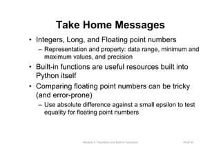 44 of 45Module 5 : Numbers and Built‐in Functions
Take Home Messages
• Integers, Long, and Floating point numbers
– Representation and property: data range, minimum and
maximum values, and precision
• Built-in functions are useful resources built into
Python itself
• Comparing floating point numbers can be tricky
(and error-prone)
– Use absolute difference against a small epsilon to test
equality for floating point numbers
 