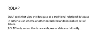 ROLAP
OLAP tools that view the database as a traditional relational database
in either a star schema or other normalized or denormalized set of
tables.
ROLAP tools access the data warehouse or data mart directly.
 
