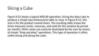 Slicing a Cube
Figure 9-21 shows a typical MOLAP operation: slicing the data cube to
produce a simple two-dimensional table or view. In Figure 9-21, this
slice is for the product named shoes. The resulting table shows the
three measures (units, revenues, and cost) for this product by period
(or month). Other views can easily be developed by the user by means
of simple “drag and drop” operations. This type of operation is often
called slicing and dicing the cube.
 