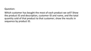 Question:
Which customer has bought the most of each product we sell? Show
the product ID and description, customer ID and name, and the total
quantity sold of that product to that customer; show the results in
sequence by product ID.
 